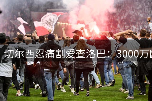 切尔西忍痛割爱查洛巴：3000万欧元背后的双赢棋局