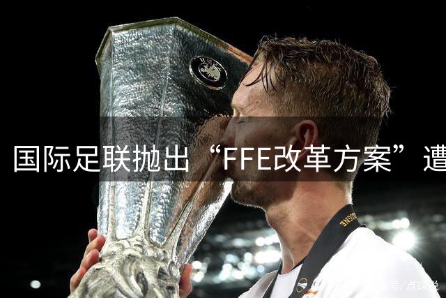 国际足联抛出“FFE改革方案”遭强硬反对 世界杯的未来不能由资本定义