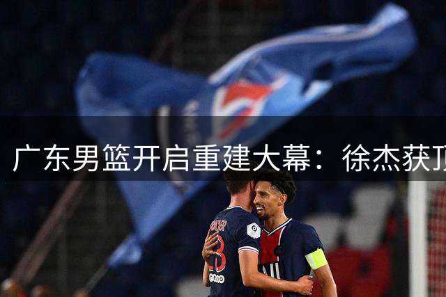 广东男篮开启重建大幕：徐杰获顶薪续约 周鹏回归稳定军心