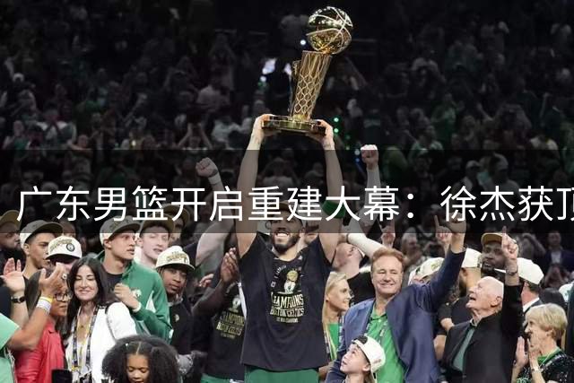 广东男篮开启重建大幕：徐杰获顶薪续约 周鹏回归稳定军心