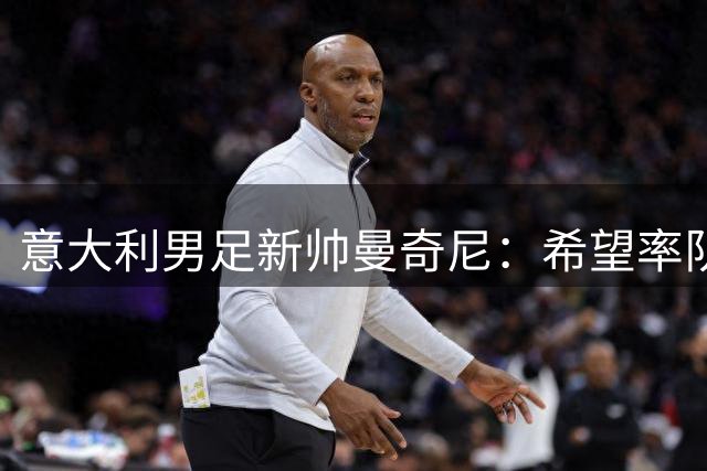 意大利男足新帅曼奇尼：希望率队重塑辉煌