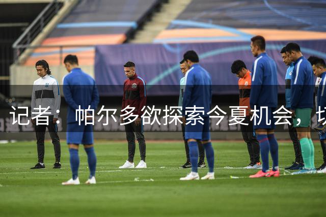 记者：帕尔多欲探索今夏机会，切尔西、利物浦、马竞密切关注