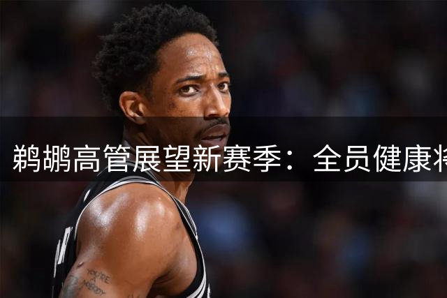 鹈鹕高管展望新赛季：全员健康将改写球队命运